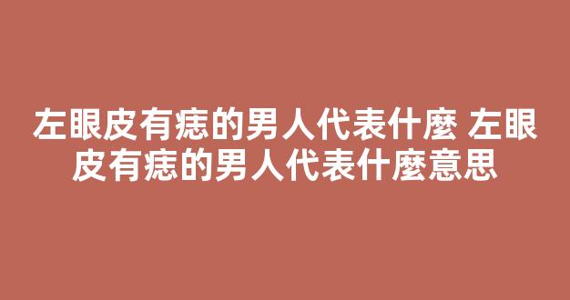 左眼皮有痣的男人代表什麼 左眼皮有痣的男人代表什麼意思